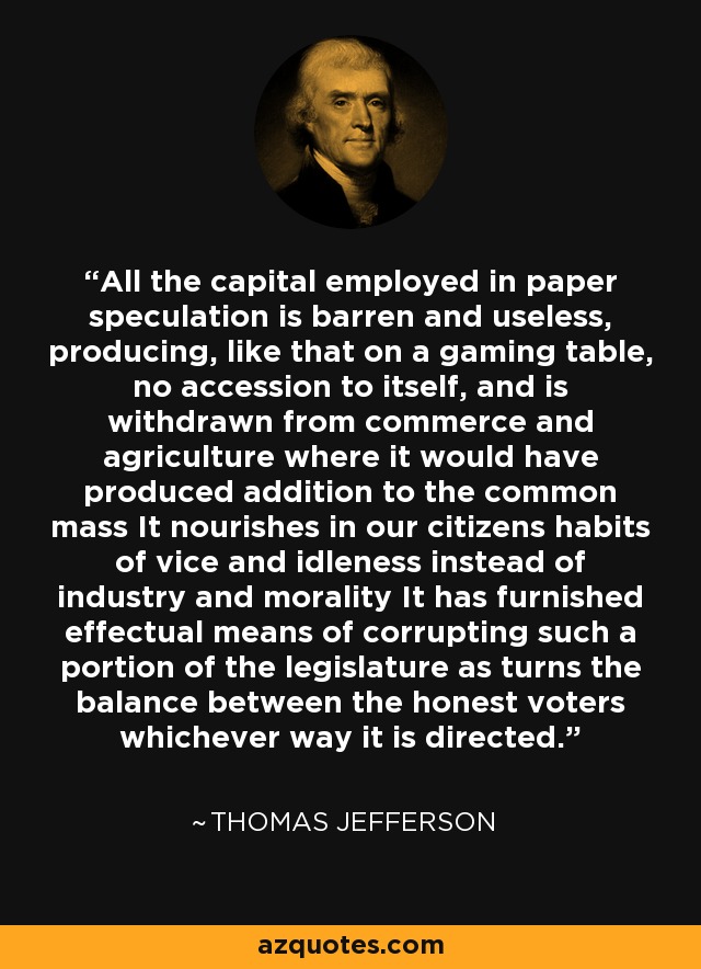 All the capital employed in paper speculation is barren and useless, producing, like that on a gaming table, no accession to itself, and is withdrawn from commerce and agriculture where it would have produced addition to the common mass It nourishes in our citizens habits of vice and idleness instead of industry and morality It has furnished effectual means of corrupting such a portion of the legislature as turns the balance between the honest voters whichever way it is directed. - Thomas Jefferson