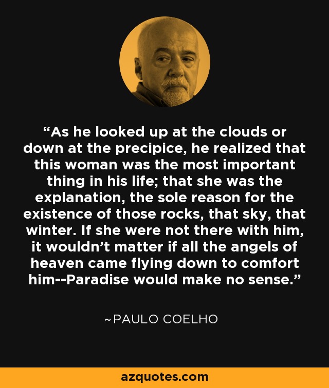 As he looked up at the clouds or down at the precipice, he realized that this woman was the most important thing in his life; that she was the explanation, the sole reason for the existence of those rocks, that sky, that winter. If she were not there with him, it wouldn't matter if all the angels of heaven came flying down to comfort him--Paradise would make no sense. - Paulo Coelho