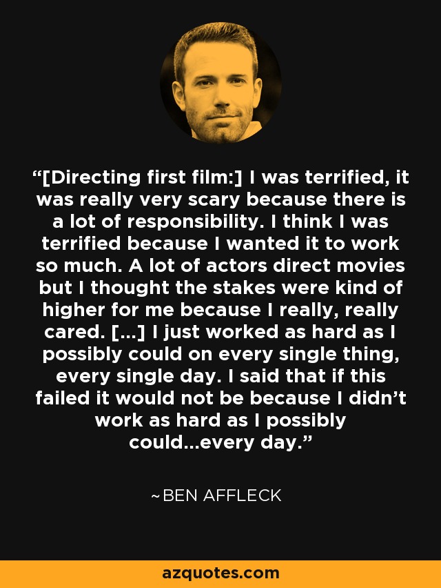 [Directing first film:] I was terrified, it was really very scary because there is a lot of responsibility. I think I was terrified because I wanted it to work so much. A lot of actors direct movies but I thought the stakes were kind of higher for me because I really, really cared. [...] I just worked as hard as I possibly could on every single thing, every single day. I said that if this failed it would not be because I didn't work as hard as I possibly could...every day. - Ben Affleck