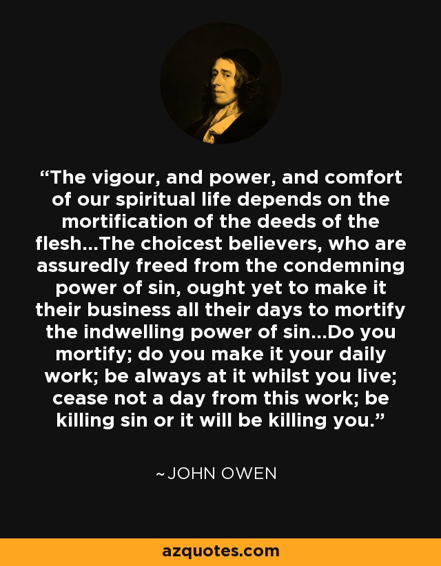 The vigour, and power, and comfort of our spiritual life depends on the mortification of the deeds of the flesh...The choicest believers, who are assuredly freed from the condemning power of sin, ought yet to make it their business all their days to mortify the indwelling power of sin...Do you mortify; do you make it your daily work; be always at it whilst you live; cease not a day from this work; be killing sin or it will be killing you. - John Owen