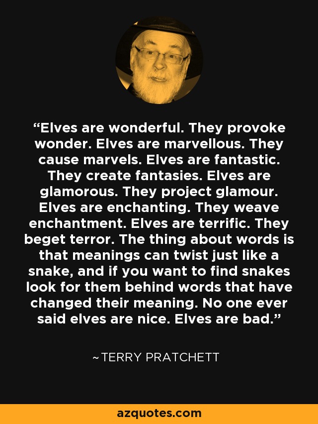 Elves are wonderful. They provoke wonder. Elves are marvellous. They cause marvels. Elves are fantastic. They create fantasies. Elves are glamorous. They project glamour. Elves are enchanting. They weave enchantment. Elves are terrific. They beget terror. The thing about words is that meanings can twist just like a snake, and if you want to find snakes look for them behind words that have changed their meaning. No one ever said elves are nice. Elves are bad. - Terry Pratchett