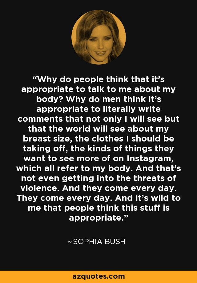 Why do people think that it's appropriate to talk to me about my body? Why do men think it's appropriate to literally write comments that not only I will see but that the world will see about my breast size, the clothes I should be taking off, the kinds of things they want to see more of on Instagram, which all refer to my body. And that's not even getting into the threats of violence. And they come every day. They come every day. And it's wild to me that people think this stuff is appropriate. - Sophia Bush