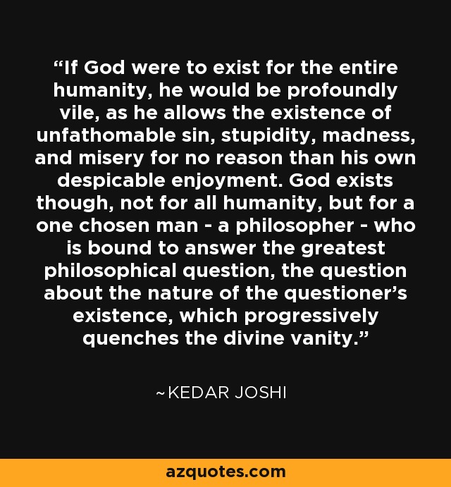 If God were to exist for the entire humanity, he would be profoundly vile, as he allows the existence of unfathomable sin, stupidity, madness, and misery for no reason than his own despicable enjoyment. God exists though, not for all humanity, but for a one chosen man - a philosopher - who is bound to answer the greatest philosophical question, the question about the nature of the questioner's existence, which progressively quenches the divine vanity. - Kedar Joshi