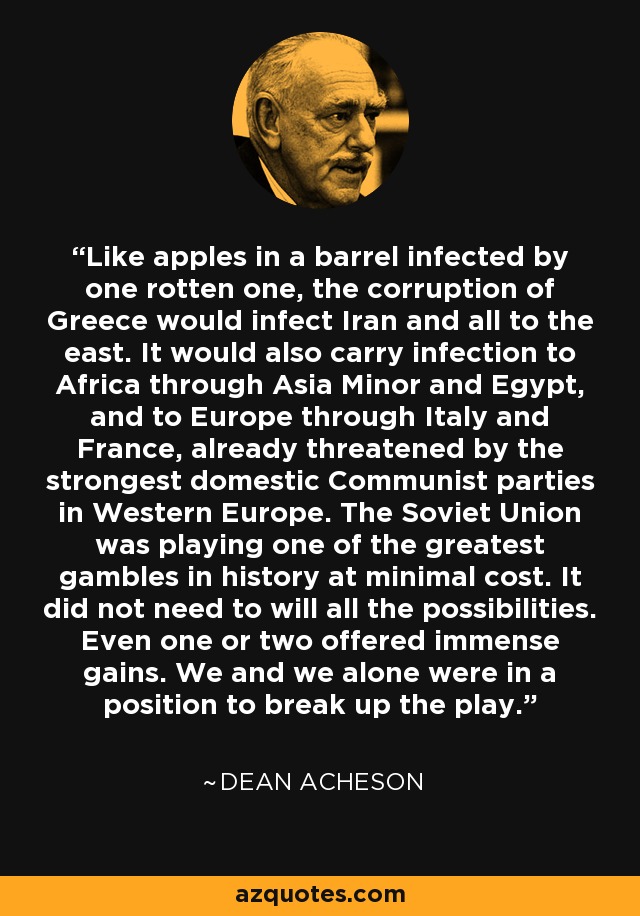 Like apples in a barrel infected by one rotten one, the corruption of Greece would infect Iran and all to the east. It would also carry infection to Africa through Asia Minor and Egypt, and to Europe through Italy and France, already threatened by the strongest domestic Communist parties in Western Europe. The Soviet Union was playing one of the greatest gambles in history at minimal cost. It did not need to will all the possibilities. Even one or two offered immense gains. We and we alone were in a position to break up the play. - Dean Acheson