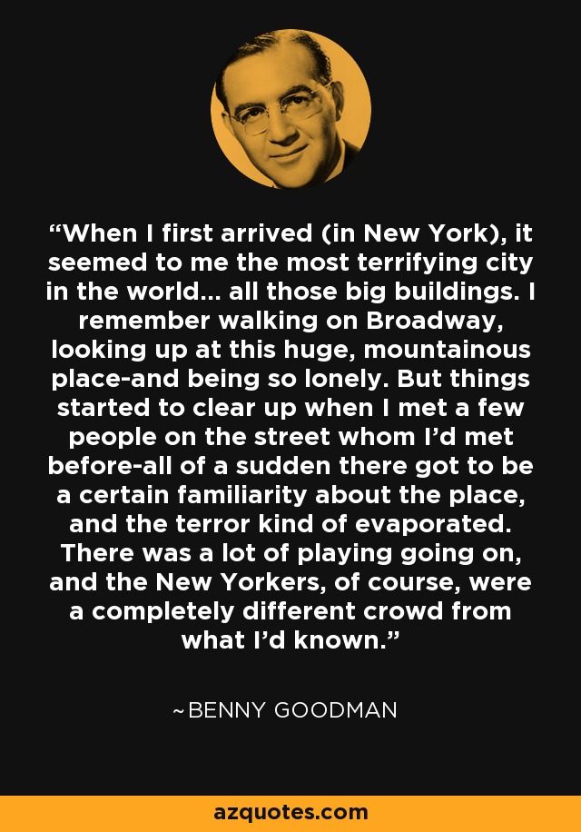 When I first arrived (in New York), it seemed to me the most terrifying city in the world... all those big buildings. I remember walking on Broadway, looking up at this huge, mountainous place-and being so lonely. But things started to clear up when I met a few people on the street whom I'd met before-all of a sudden there got to be a certain familiarity about the place, and the terror kind of evaporated. There was a lot of playing going on, and the New Yorkers, of course, were a completely different crowd from what I'd known. - Benny Goodman