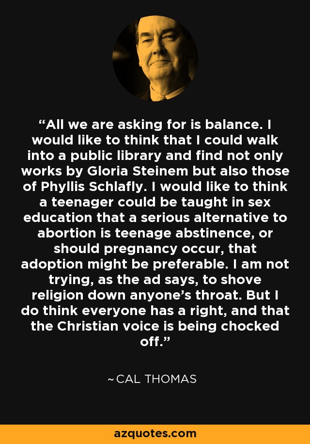 All we are asking for is balance. I would like to think that I could walk into a public library and find not only works by Gloria Steinem but also those of Phyllis Schlafly. I would like to think a teenager could be taught in sex education that a serious alternative to abortion is teenage abstinence, or should pregnancy occur, that adoption might be preferable. I am not trying, as the ad says, to shove religion down anyone's throat. But I do think everyone has a right, and that the Christian voice is being chocked off. - Cal Thomas