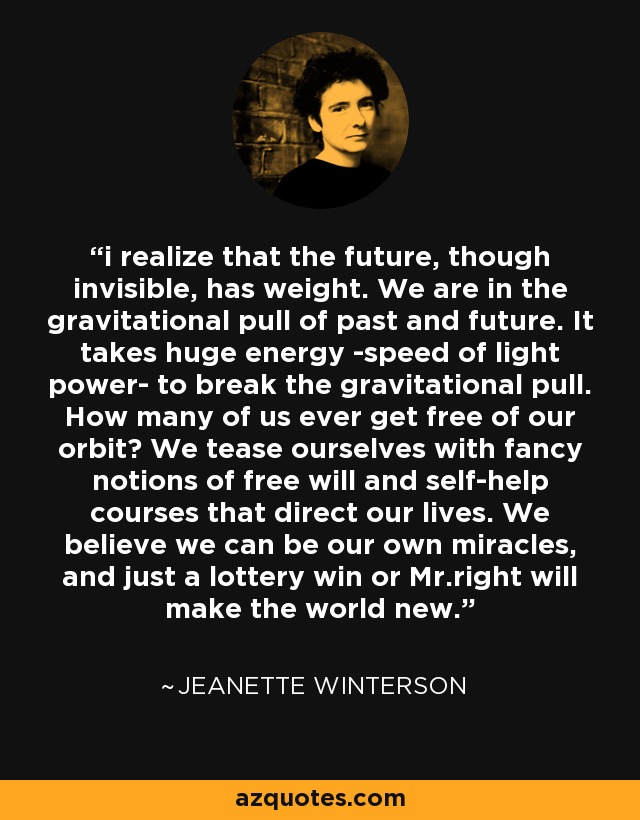 i realize that the future, though invisible, has weight. We are in the gravitational pull of past and future. It takes huge energy -speed of light power- to break the gravitational pull. How many of us ever get free of our orbit? We tease ourselves with fancy notions of free will and self-help courses that direct our lives. We believe we can be our own miracles, and just a lottery win or Mr.right will make the world new. - Jeanette Winterson