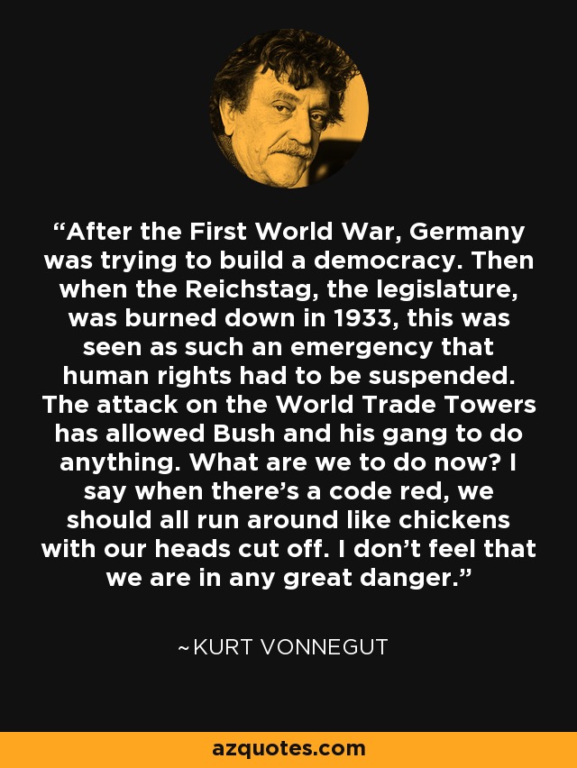 After the First World War, Germany was trying to build a democracy. Then when the Reichstag, the legislature, was burned down in 1933, this was seen as such an emergency that human rights had to be suspended. The attack on the World Trade Towers has allowed Bush and his gang to do anything. What are we to do now? I say when there's a code red, we should all run around like chickens with our heads cut off. I don't feel that we are in any great danger. - Kurt Vonnegut