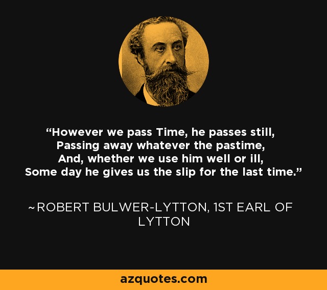 However we pass Time, he passes still, Passing away whatever the pastime, And, whether we use him well or ill, Some day he gives us the slip for the last time. - Robert Bulwer-Lytton, 1st Earl of Lytton