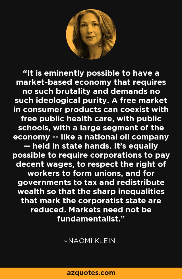 It is eminently possible to have a market-based economy that requires no such brutality and demands no such ideological purity. A free market in consumer products can coexist with free public health care, with public schools, with a large segment of the economy -- like a national oil company -- held in state hands. It's equally possible to require corporations to pay decent wages, to respect the right of workers to form unions, and for governments to tax and redistribute wealth so that the sharp inequalities that mark the corporatist state are reduced. Markets need not be fundamentalist. - Naomi Klein