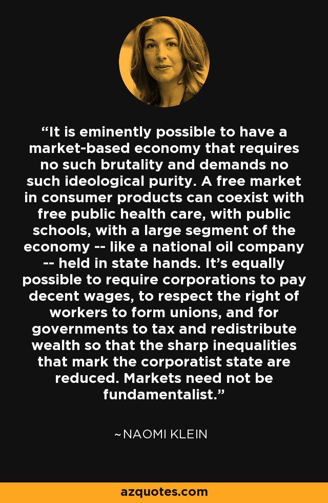 It is eminently possible to have a market-based economy that requires no such brutality and demands no such ideological purity. A free market in consumer products can coexist with free public health care, with public schools, with a large segment of the economy -- like a national oil company -- held in state hands. It's equally possible to require corporations to pay decent wages, to respect the right of workers to form unions, and for governments to tax and redistribute wealth so that the sharp inequalities that mark the corporatist state are reduced. Markets need not be fundamentalist. - Naomi Klein