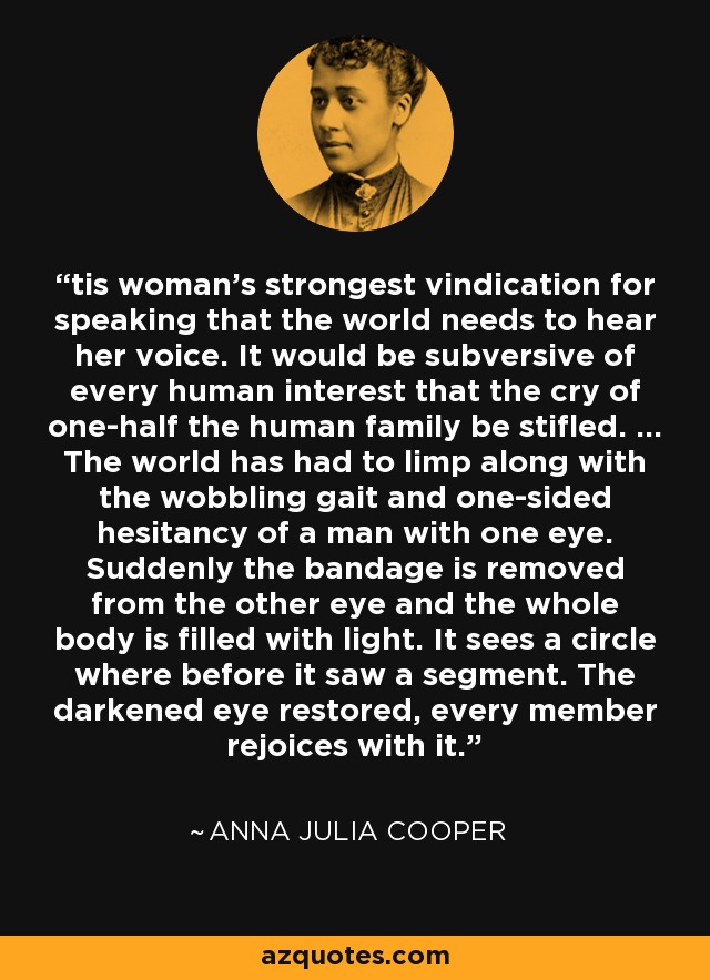 tis woman's strongest vindication for speaking that the world needs to hear her voice. It would be subversive of every human interest that the cry of one-half the human family be stifled. ... The world has had to limp along with the wobbling gait and one-sided hesitancy of a man with one eye. Suddenly the bandage is removed from the other eye and the whole body is filled with light. It sees a circle where before it saw a segment. The darkened eye restored, every member rejoices with it. - Anna Julia Cooper