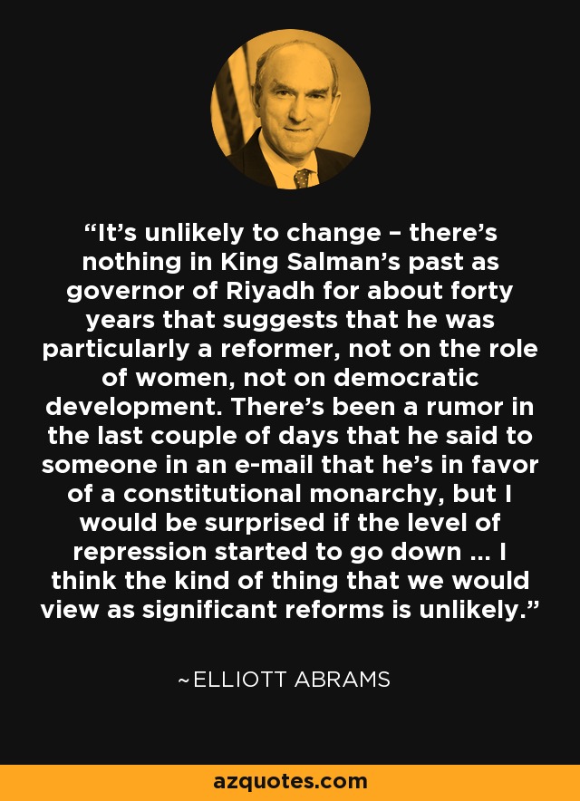 It’s unlikely to change – there’s nothing in King Salman’s past as governor of Riyadh for about forty years that suggests that he was particularly a reformer, not on the role of women, not on democratic development. There’s been a rumor in the last couple of days that he said to someone in an e-mail that he’s in favor of a constitutional monarchy, but I would be surprised if the level of repression started to go down … I think the kind of thing that we would view as significant reforms is unlikely. - Elliott Abrams