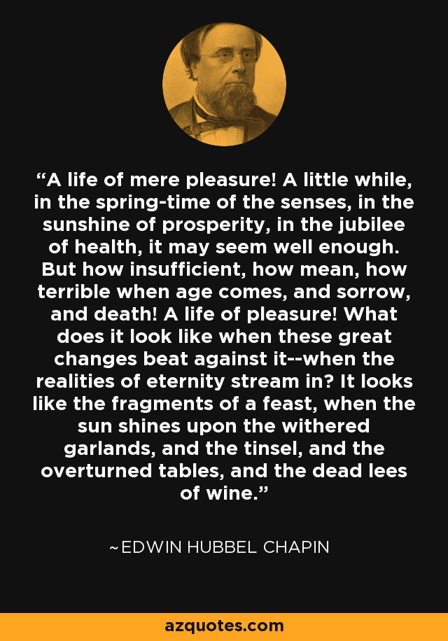 A life of mere pleasure! A little while, in the spring-time of the senses, in the sunshine of prosperity, in the jubilee of health, it may seem well enough. But how insufficient, how mean, how terrible when age comes, and sorrow, and death! A life of pleasure! What does it look like when these great changes beat against it--when the realities of eternity stream in? It looks like the fragments of a feast, when the sun shines upon the withered garlands, and the tinsel, and the overturned tables, and the dead lees of wine. - Edwin Hubbel Chapin