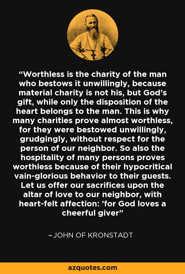Worthless is the charity of the man who bestows it unwillingly, because material charity is not his, but God's gift, while only the disposition of the heart belongs to the man. This is why many charities prove almost worthless, for they were bestowed unwillingly, grudgingly, without respect for the person of our neighbor. So also the hospitality of many persons proves worthless because of their hypocritical vain-glorious behavior to their guests. Let us offer our sacrifices upon the altar of love to our neighbor, with heart-felt affection: 'for God loves a cheerful giver' - John of Kronstadt