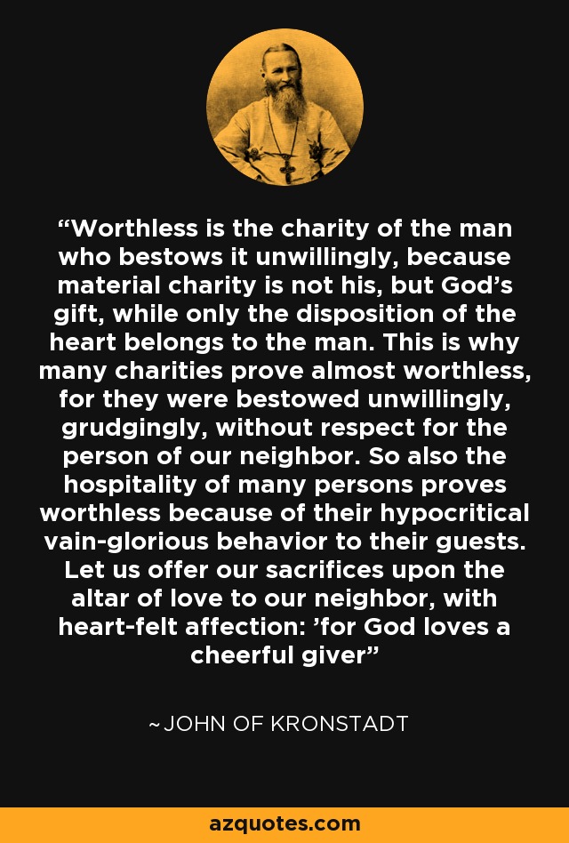 Worthless is the charity of the man who bestows it unwillingly, because material charity is not his, but God's gift, while only the disposition of the heart belongs to the man. This is why many charities prove almost worthless, for they were bestowed unwillingly, grudgingly, without respect for the person of our neighbor. So also the hospitality of many persons proves worthless because of their hypocritical vain-glorious behavior to their guests. Let us offer our sacrifices upon the altar of love to our neighbor, with heart-felt affection: 'for God loves a cheerful giver' - John of Kronstadt