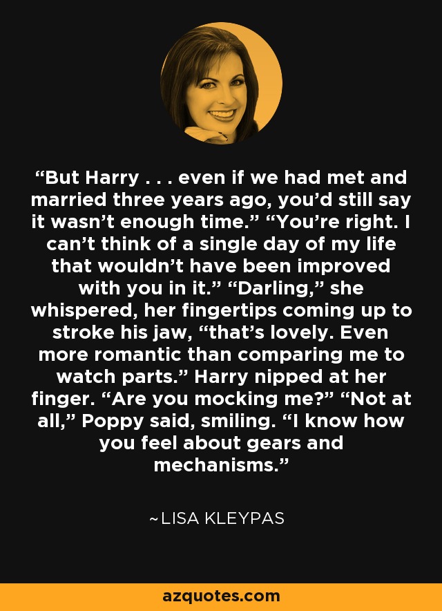 But Harry . . . even if we had met and married three years ago, you’d still say it wasn’t enough time.” “You’re right. I can’t think of a single day of my life that wouldn’t have been improved with you in it.” “Darling,” she whispered, her fingertips coming up to stroke his jaw, “that’s lovely. Even more romantic than comparing me to watch parts.” Harry nipped at her finger. “Are you mocking me?” “Not at all,” Poppy said, smiling. “I know how you feel about gears and mechanisms. - Lisa Kleypas