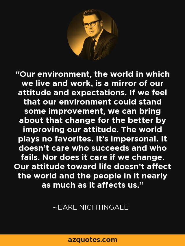 Our environment, the world in which we live and work, is a mirror of our attitude and expectations. If we feel that our environment could stand some improvement, we can bring about that change for the better by improving our attitude. The world plays no favorites. It's impersonal. It doesn't care who succeeds and who fails. Nor does it care if we change. Our attitude toward life doesn't affect the world and the people in it nearly as much as it affects us. - Earl Nightingale