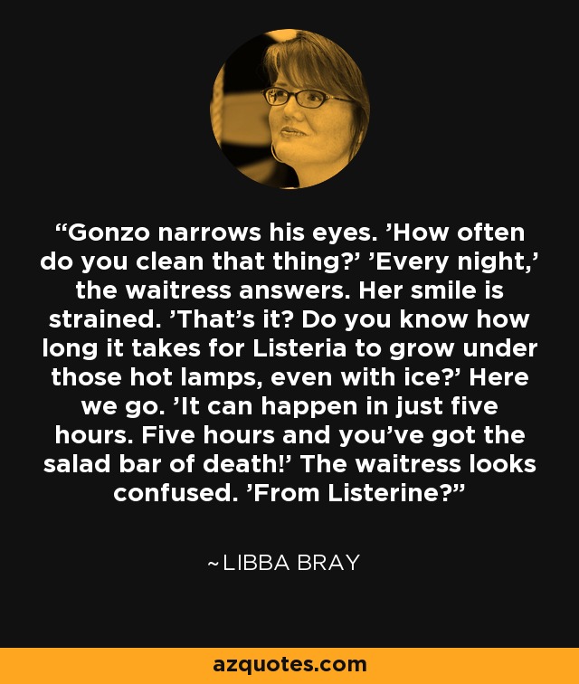 Gonzo narrows his eyes. 'How often do you clean that thing?' 'Every night,' the waitress answers. Her smile is strained. 'That's it? Do you know how long it takes for Listeria to grow under those hot lamps, even with ice?' Here we go. 'It can happen in just five hours. Five hours and you've got the salad bar of death!' The waitress looks confused. 'From Listerine? - Libba Bray