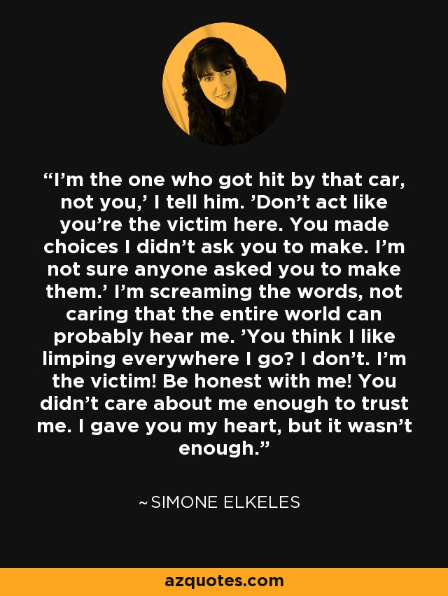 I'm the one who got hit by that car, not you,' I tell him. 'Don't act like you're the victim here. You made choices I didn't ask you to make. I'm not sure anyone asked you to make them.' I'm screaming the words, not caring that the entire world can probably hear me. 'You think I like limping everywhere I go? I don't. I'm the victim! Be honest with me! You didn't care about me enough to trust me. I gave you my heart, but it wasn't enough. - Simone Elkeles