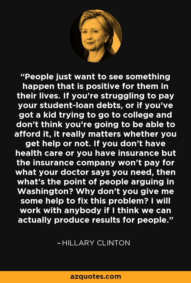 People just want to see something happen that is positive for them in their lives. If you're struggling to pay your student-loan debts, or if you've got a kid trying to go to college and don't think you're going to be able to afford it, it really matters whether you get help or not. If you don't have health care or you have insurance but the insurance company won't pay for what your doctor says you need, then what's the point of people arguing in Washington? Why don't you give me some help to fix this problem? I will work with anybody if I think we can actually produce results for people. - Hillary Clinton