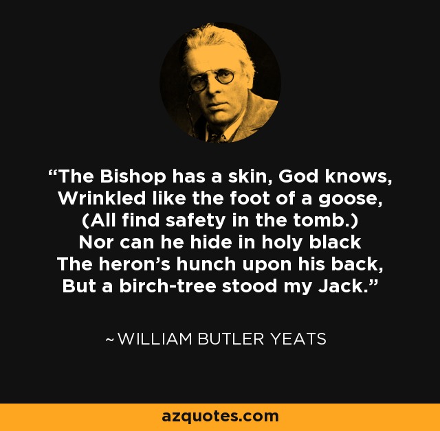 The Bishop has a skin, God knows, Wrinkled like the foot of a goose, (All find safety in the tomb.) Nor can he hide in holy black The heron's hunch upon his back, But a birch-tree stood my Jack. - William Butler Yeats