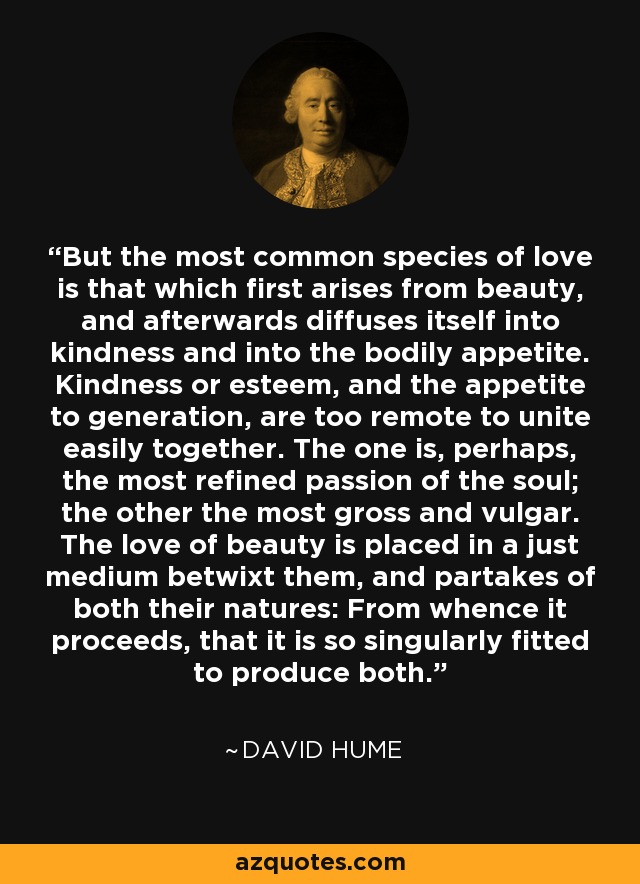 But the most common species of love is that which first arises from beauty, and afterwards diffuses itself into kindness and into the bodily appetite. Kindness or esteem, and the appetite to generation, are too remote to unite easily together. The one is, perhaps, the most refined passion of the soul; the other the most gross and vulgar. The love of beauty is placed in a just medium betwixt them, and partakes of both their natures: From whence it proceeds, that it is so singularly fitted to produce both. - David Hume