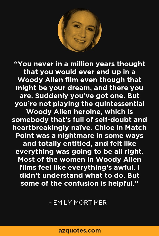 You never in a million years thought that you would ever end up in a Woody Allen film even though that might be your dream, and there you are. Suddenly you've got one. But you're not playing the quintessential Woody Allen heroine, which is somebody that's full of self-doubt and heartbreakingly naïve. Chloe in Match Point was a nightmare in some ways and totally entitled, and felt like everything was going to be all right. Most of the women in Woody Allen films feel like everything's awful. I didn't understand what to do. But some of the confusion is helpful. - Emily Mortimer