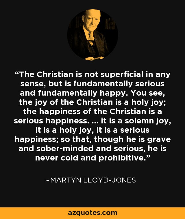 The Christian is not superficial in any sense, but is fundamentally serious and fundamentally happy. You see, the joy of the Christian is a holy joy; the happiness of the Christian is a serious happiness. ... it is a solemn joy, it is a holy joy, it is a serious happiness; so that, though he is grave and sober-minded and serious, he is never cold and prohibitive. - Martyn Lloyd-Jones 