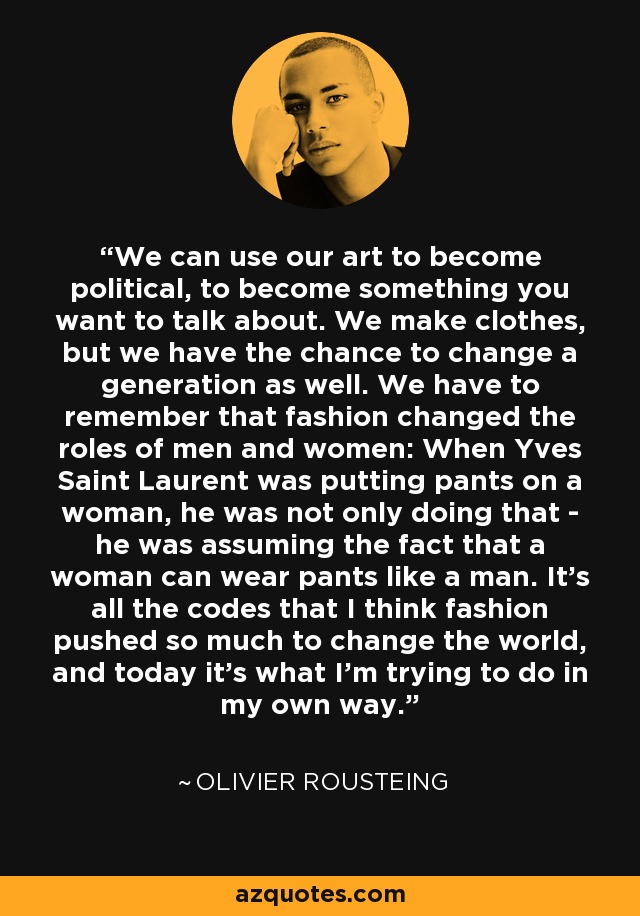 We can use our art to become political, to become something you want to talk about. We make clothes, but we have the chance to change a generation as well. We have to remember that fashion changed the roles of men and women: When Yves Saint Laurent was putting pants on a woman, he was not only doing that - he was assuming the fact that a woman can wear pants like a man. It's all the codes that I think fashion pushed so much to change the world, and today it's what I'm trying to do in my own way. - Olivier Rousteing