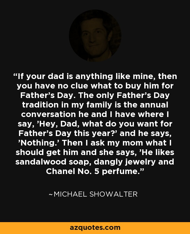 If your dad is anything like mine, then you have no clue what to buy him for Father's Day. The only Father's Day tradition in my family is the annual conversation he and I have where I say, 'Hey, Dad, what do you want for Father's Day this year?' and he says, 'Nothing.' Then I ask my mom what I should get him and she says, 'He likes sandalwood soap, dangly jewelry and Chanel No. 5 perfume.' - Michael Showalter