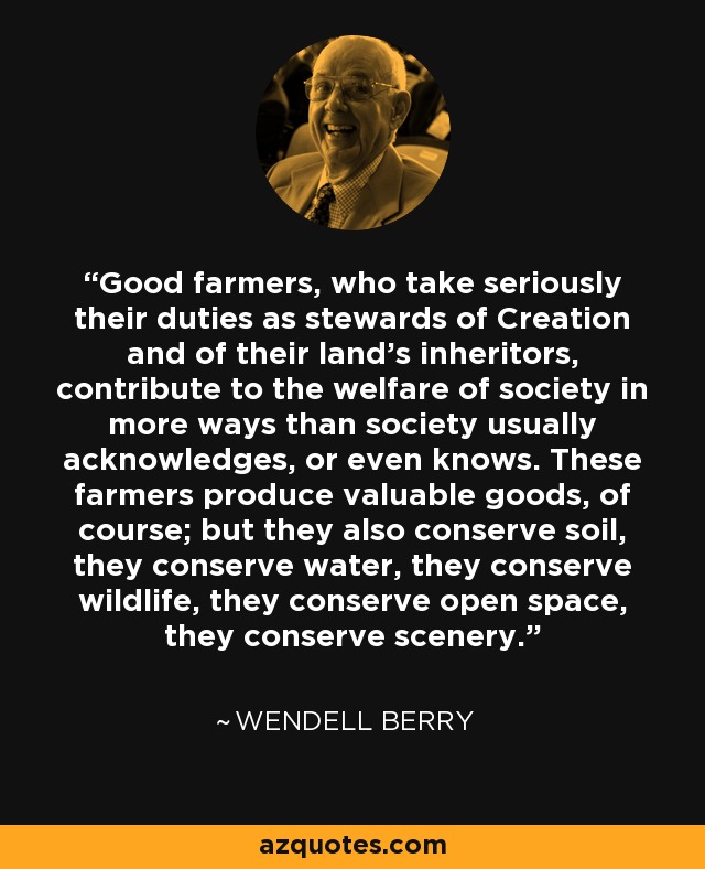 Good farmers, who take seriously their duties as stewards of Creation and of their land's inheritors, contribute to the welfare of society in more ways than society usually acknowledges, or even knows. These farmers produce valuable goods, of course; but they also conserve soil, they conserve water, they conserve wildlife, they conserve open space, they conserve scenery. - Wendell Berry Good farmers, who take seriously their duties as stewards of Creation and of their land's inheritors, contribute to the welfare of society in more ways than society usually acknowledges, or even knows. These farmers produce valuable goods, of course; but they also conserve soil, they conserve water, they conserve wildlife, they conserve open space, they conserve scenery. - Wendell Berry