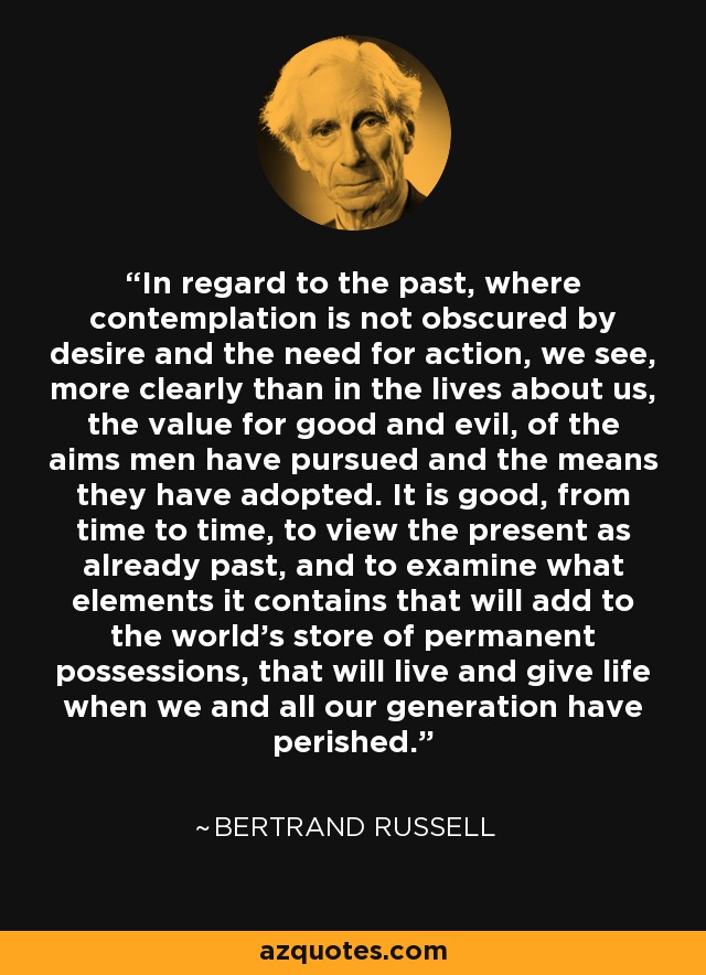 In regard to the past, where contemplation is not obscured by desire and the need for action, we see, more clearly than in the lives about us, the value for good and evil, of the aims men have pursued and the means they have adopted. It is good, from time to time, to view the present as already past, and to examine what elements it contains that will add to the world's store of permanent possessions, that will live and give life when we and all our generation have perished. - Bertrand Russell