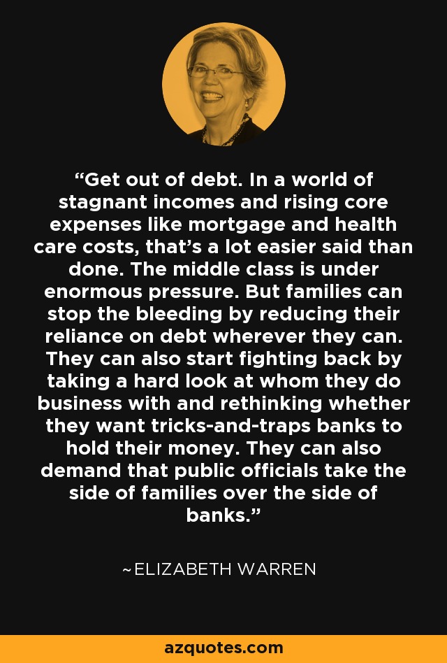 Get out of debt. In a world of stagnant incomes and rising core expenses like mortgage and health care costs, that's a lot easier said than done. The middle class is under enormous pressure. But families can stop the bleeding by reducing their reliance on debt wherever they can. They can also start fighting back by taking a hard look at whom they do business with and rethinking whether they want tricks-and-traps banks to hold their money. They can also demand that public officials take the side of families over the side of banks. - Elizabeth Warren