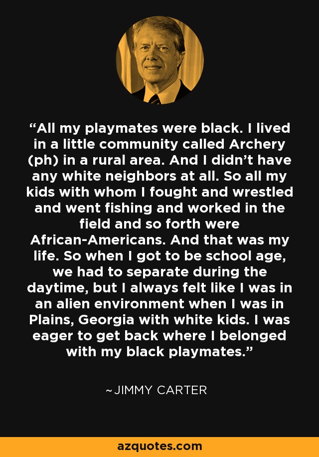All my playmates were black. I lived in a little community called Archery (ph) in a rural area. And I didn't have any white neighbors at all. So all my kids with whom I fought and wrestled and went fishing and worked in the field and so forth were African-Americans. And that was my life. So when I got to be school age, we had to separate during the daytime, but I always felt like I was in an alien environment when I was in Plains, Georgia with white kids. I was eager to get back where I belonged with my black playmates. - Jimmy Carter
