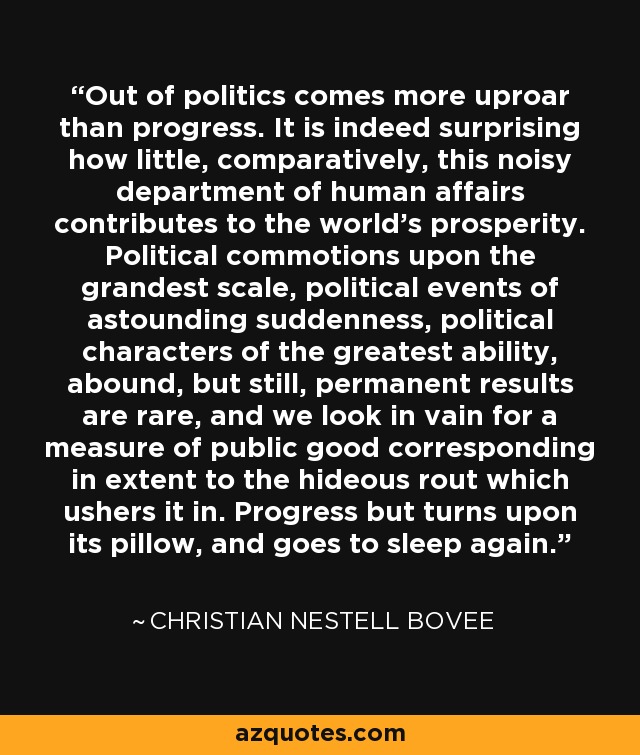 Out of politics comes more uproar than progress. It is indeed surprising how little, comparatively, this noisy department of human affairs contributes to the world's prosperity. Political commotions upon the grandest scale, political events of astounding suddenness, political characters of the greatest ability, abound, but still, permanent results are rare, and we look in vain for a measure of public good corresponding in extent to the hideous rout which ushers it in. Progress but turns upon its pillow, and goes to sleep again. - Christian Nestell Bovee