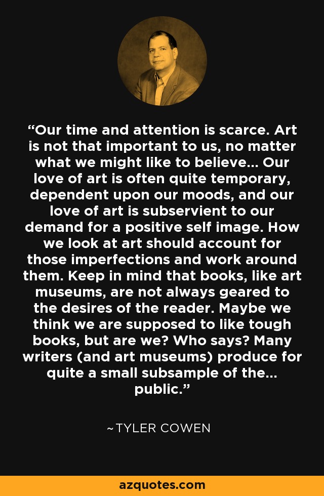 Our time and attention is scarce. Art is not that important to us, no matter what we might like to believe... Our love of art is often quite temporary, dependent upon our moods, and our love of art is subservient to our demand for a positive self image. How we look at art should account for those imperfections and work around them. Keep in mind that books, like art museums, are not always geared to the desires of the reader. Maybe we think we are supposed to like tough books, but are we? Who says? Many writers (and art museums) produce for quite a small subsample of the... public. - Tyler Cowen