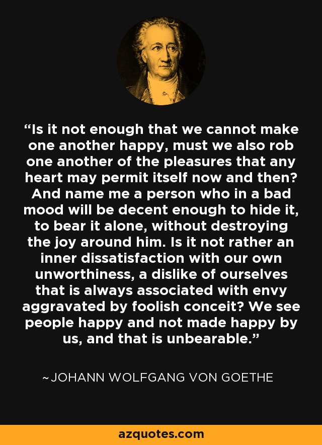 Is it not enough that we cannot make one another happy, must we also rob one another of the pleasures that any heart may permit itself now and then? And name me a person who in a bad mood will be decent enough to hide it, to bear it alone, without destroying the joy around him. Is it not rather an inner dissatisfaction with our own unworthiness, a dislike of ourselves that is always associated with envy aggravated by foolish conceit? We see people happy and not made happy by us, and that is unbearable. - Johann Wolfgang von Goethe