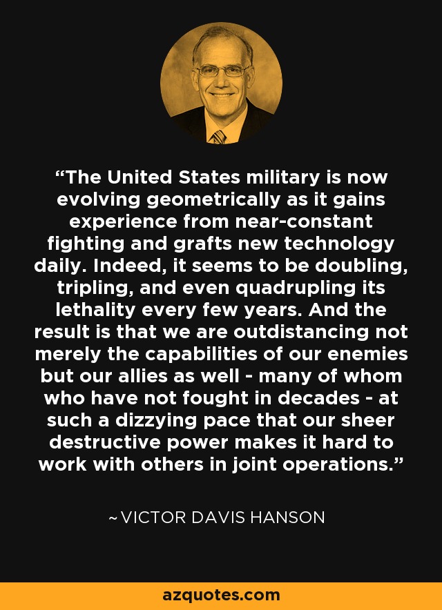 The United States military is now evolving geometrically as it gains experience from near-constant fighting and grafts new technology daily. Indeed, it seems to be doubling, tripling, and even quadrupling its lethality every few years. And the result is that we are outdistancing not merely the capabilities of our enemies but our allies as well - many of whom who have not fought in decades - at such a dizzying pace that our sheer destructive power makes it hard to work with others in joint operations. - Victor Davis Hanson