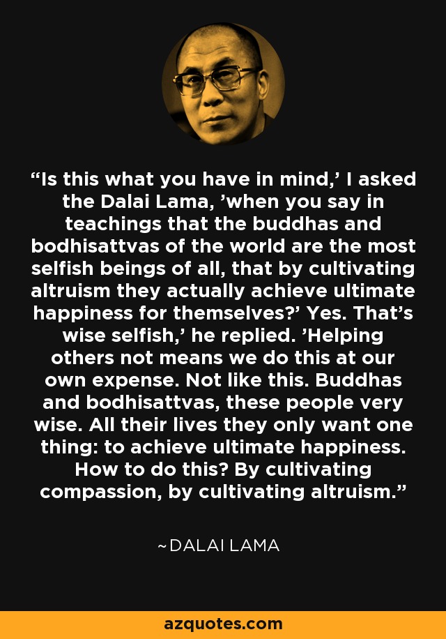 Is this what you have in mind,' I asked the Dalai Lama, 'when you say in teachings that the buddhas and bodhisattvas of the world are the most selfish beings of all, that by cultivating altruism they actually achieve ultimate happiness for themselves?' Yes. That's wise selfish,' he replied. 'Helping others not means we do this at our own expense. Not like this. Buddhas and bodhisattvas, these people very wise. All their lives they only want one thing: to achieve ultimate happiness. How to do this? By cultivating compassion, by cultivating altruism. - Dalai Lama
