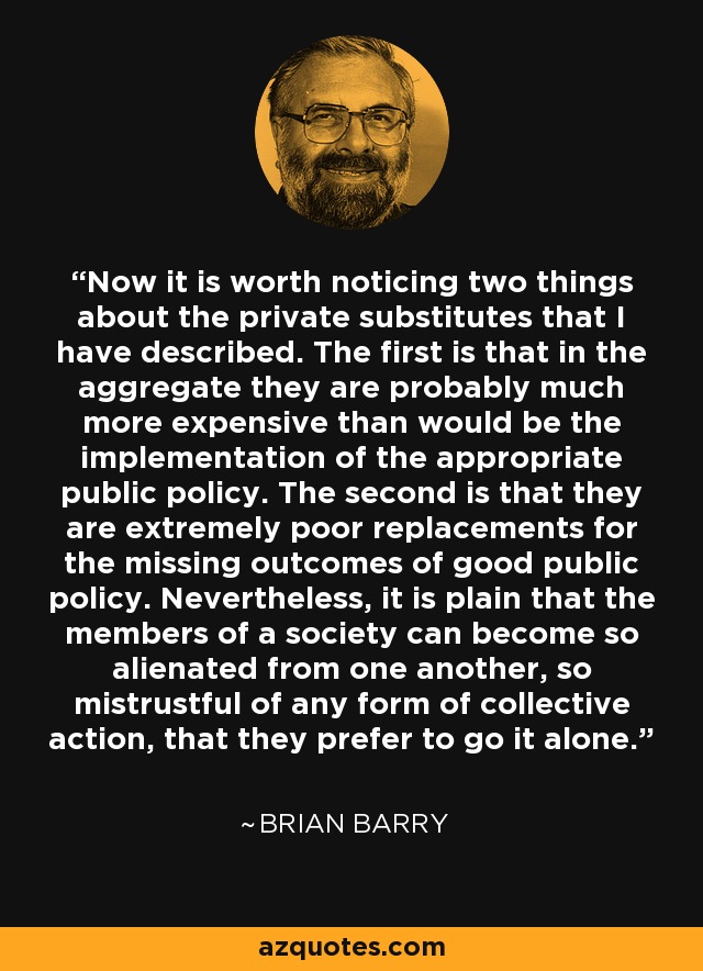 Now it is worth noticing two things about the private substitutes that I have described. The first is that in the aggregate they are probably much more expensive than would be the implementation of the appropriate public policy. The second is that they are extremely poor replacements for the missing outcomes of good public policy. Nevertheless, it is plain that the members of a society can become so alienated from one another, so mistrustful of any form of collective action, that they prefer to go it alone. - Brian Barry