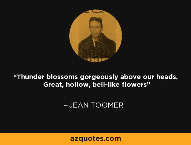 Thunder blossoms gorgeously above our heads, Great, hollow, bell-like flowers - Jean Toomer