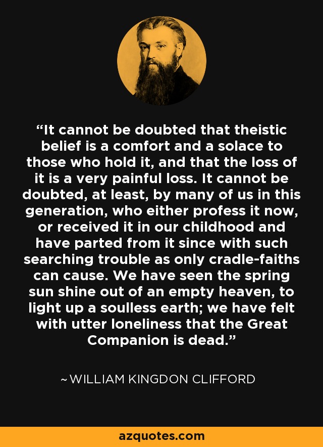 It cannot be doubted that theistic belief is a comfort and a solace to those who hold it, and that the loss of it is a very painful loss. It cannot be doubted, at least, by many of us in this generation, who either profess it now, or received it in our childhood and have parted from it since with such searching trouble as only cradle-faiths can cause. We have seen the spring sun shine out of an empty heaven, to light up a soulless earth; we have felt with utter loneliness that the Great Companion is dead. - William Kingdon Clifford