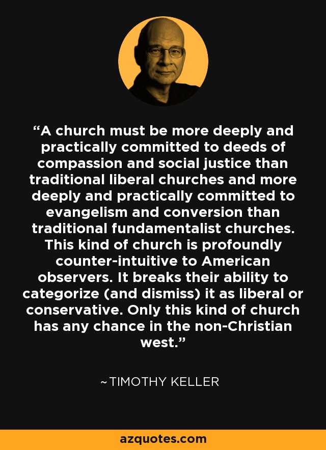 A church must be more deeply and practically committed to deeds of compassion and social justice than traditional liberal churches and more deeply and practically committed to evangelism and conversion than traditional fundamentalist churches. This kind of church is profoundly counter-intuitive to American observers. It breaks their ability to categorize (and dismiss) it as liberal or conservative. Only this kind of church has any chance in the non-Christian west. - Timothy Keller