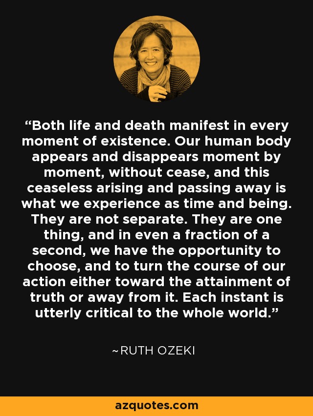 Both life and death manifest in every moment of existence. Our human body appears and disappears moment by moment, without cease, and this ceaseless arising and passing away is what we experience as time and being. They are not separate. They are one thing, and in even a fraction of a second, we have the opportunity to choose, and to turn the course of our action either toward the attainment of truth or away from it. Each instant is utterly critical to the whole world. - Ruth Ozeki