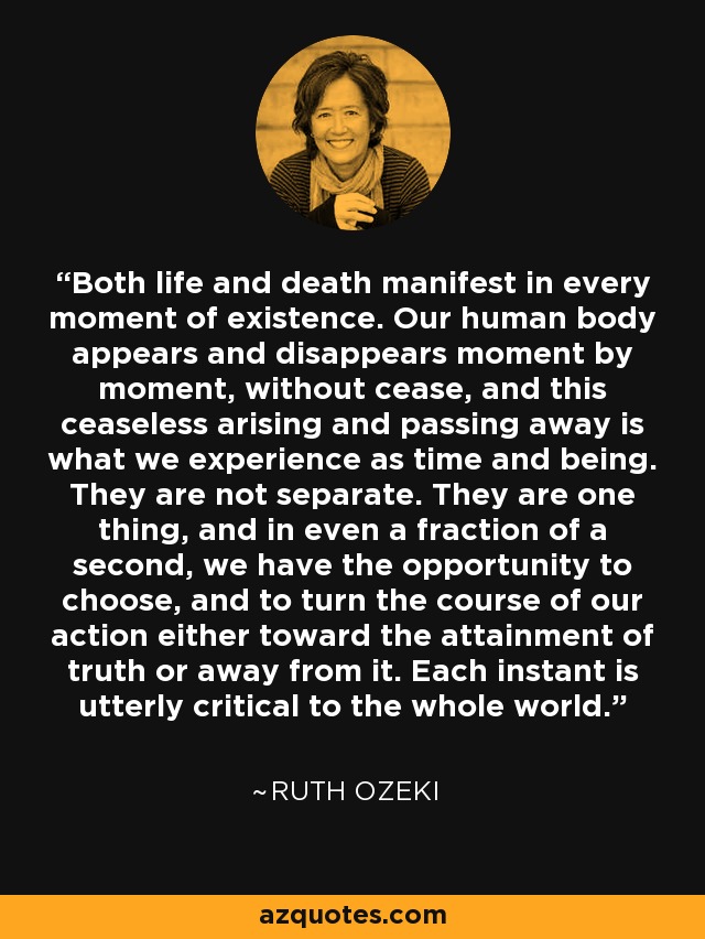 Both life and death manifest in every moment of existence. Our human body appears and disappears moment by moment, without cease, and this ceaseless arising and passing away is what we experience as time and being. They are not separate. They are one thing, and in even a fraction of a second, we have the opportunity to choose, and to turn the course of our action either toward the attainment of truth or away from it. Each instant is utterly critical to the whole world. - Ruth Ozeki