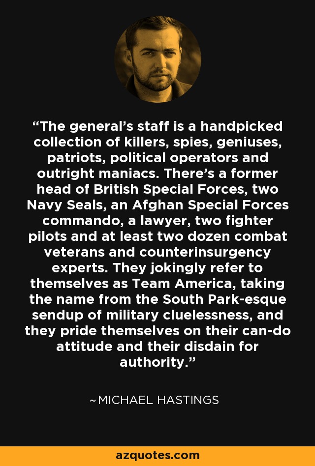 The general's staff is a handpicked collection of killers, spies, geniuses, patriots, political operators and outright maniacs. There's a former head of British Special Forces, two Navy Seals, an Afghan Special Forces commando, a lawyer, two fighter pilots and at least two dozen combat veterans and counterinsurgency experts. They jokingly refer to themselves as Team America, taking the name from the South Park-esque sendup of military cluelessness, and they pride themselves on their can-do attitude and their disdain for authority. - Michael Hastings