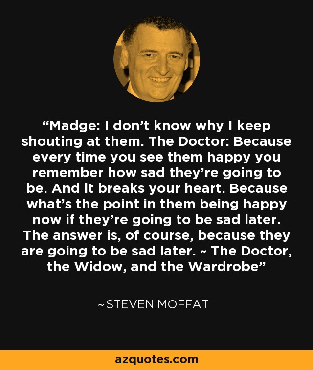 Madge: I don't know why I keep shouting at them. The Doctor: Because every time you see them happy you remember how sad they're going to be. And it breaks your heart. Because what's the point in them being happy now if they're going to be sad later. The answer is, of course, because they are going to be sad later. ~ The Doctor, the Widow, and the Wardrobe - Steven Moffat