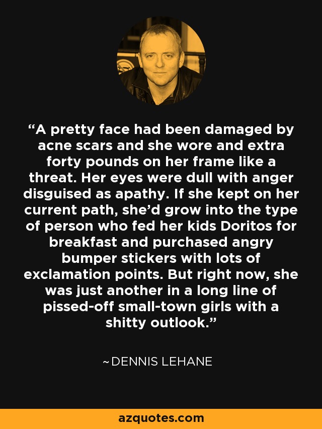 A pretty face had been damaged by acne scars and she wore and extra forty pounds on her frame like a threat. Her eyes were dull with anger disguised as apathy. If she kept on her current path, she'd grow into the type of person who fed her kids Doritos for breakfast and purchased angry bumper stickers with lots of exclamation points. But right now, she was just another in a long line of pissed-off small-town girls with a shitty outlook. - Dennis Lehane