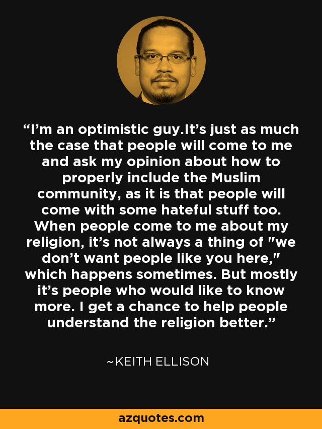 I'm an optimistic guy.It's just as much the case that people will come to me and ask my opinion about how to properly include the Muslim community, as it is that people will come with some hateful stuff too. When people come to me about my religion, it's not always a thing of 